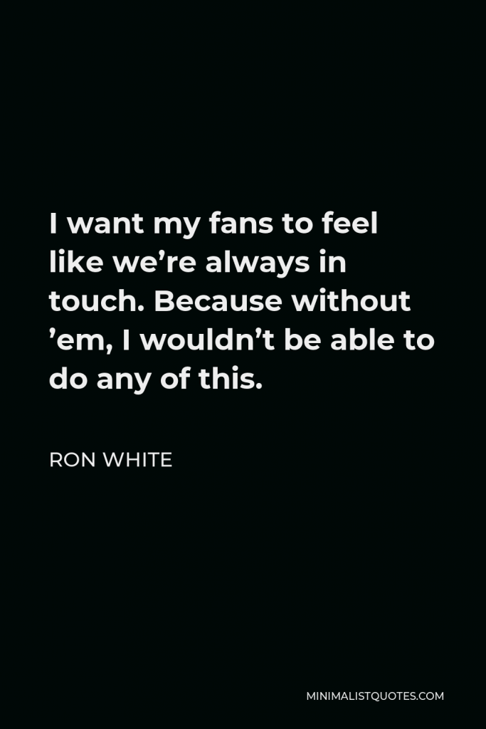 Ron White Quote - I want my fans to feel like we’re always in touch. Because without ’em, I wouldn’t be able to do any of this.