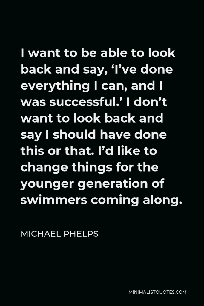 Michael Phelps Quote - I want to be able to look back and say, ‘I’ve done everything I can, and I was successful.’ I don’t want to look back and say I should have done this or that. I’d like to change things for the younger generation of swimmers coming along.
