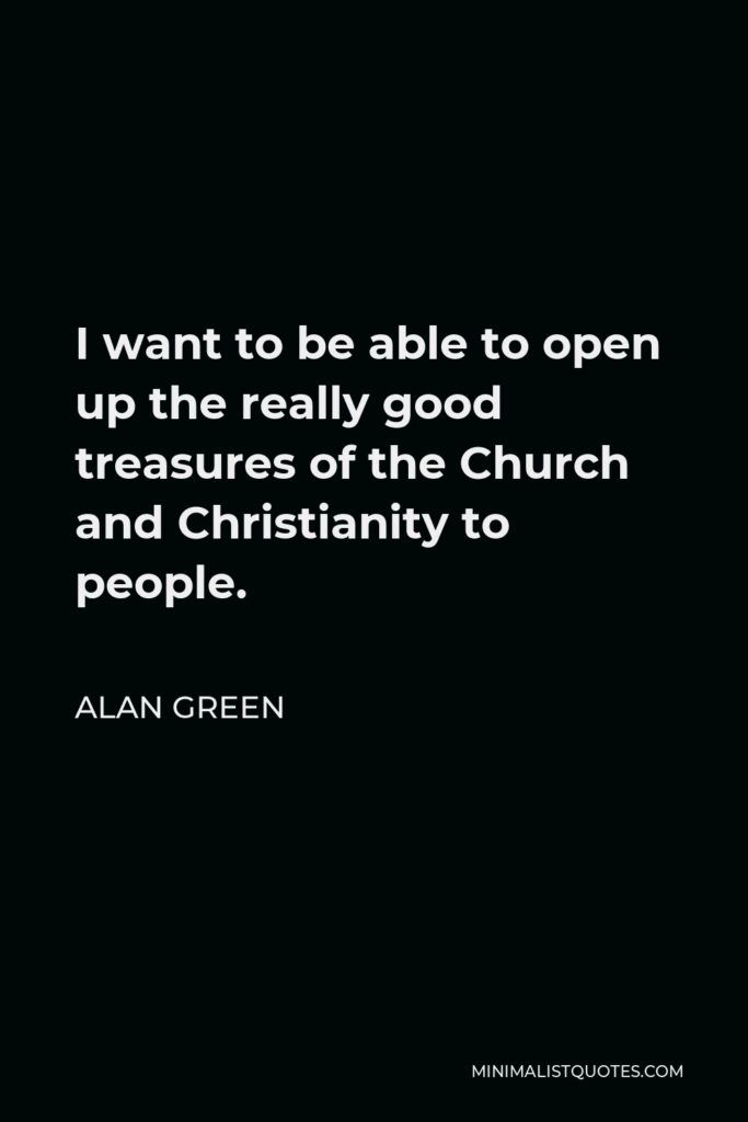 Alan Green Quote - I want to be able to open up the really good treasures of the Church and Christianity to people.