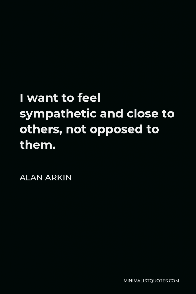 Alan Arkin Quote - I want to feel sympathetic and close to others, not opposed to them.
