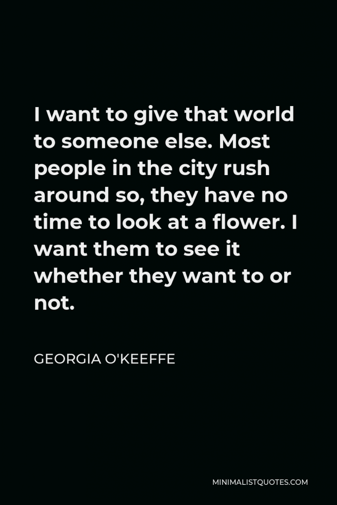 Georgia O'Keeffe Quote - I want to give that world to someone else. Most people in the city rush around so, they have no time to look at a flower. I want them to see it whether they want to or not.