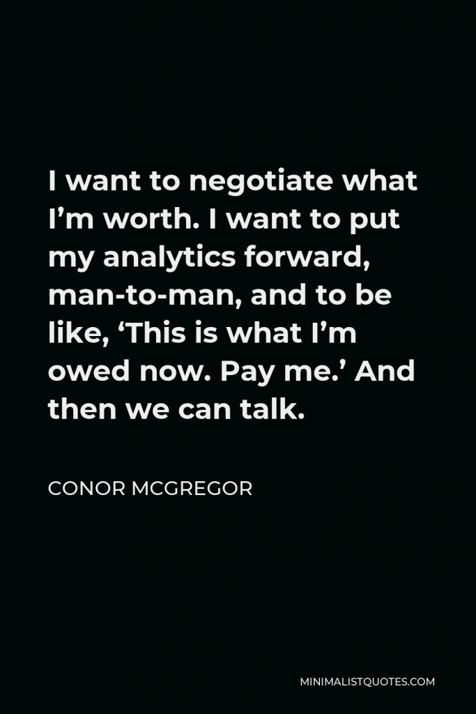 Conor McGregor Quote - I want to negotiate what I’m worth. I want to put my analytics forward, man-to-man, and to be like, ‘This is what I’m owed now. Pay me.’ And then we can talk.