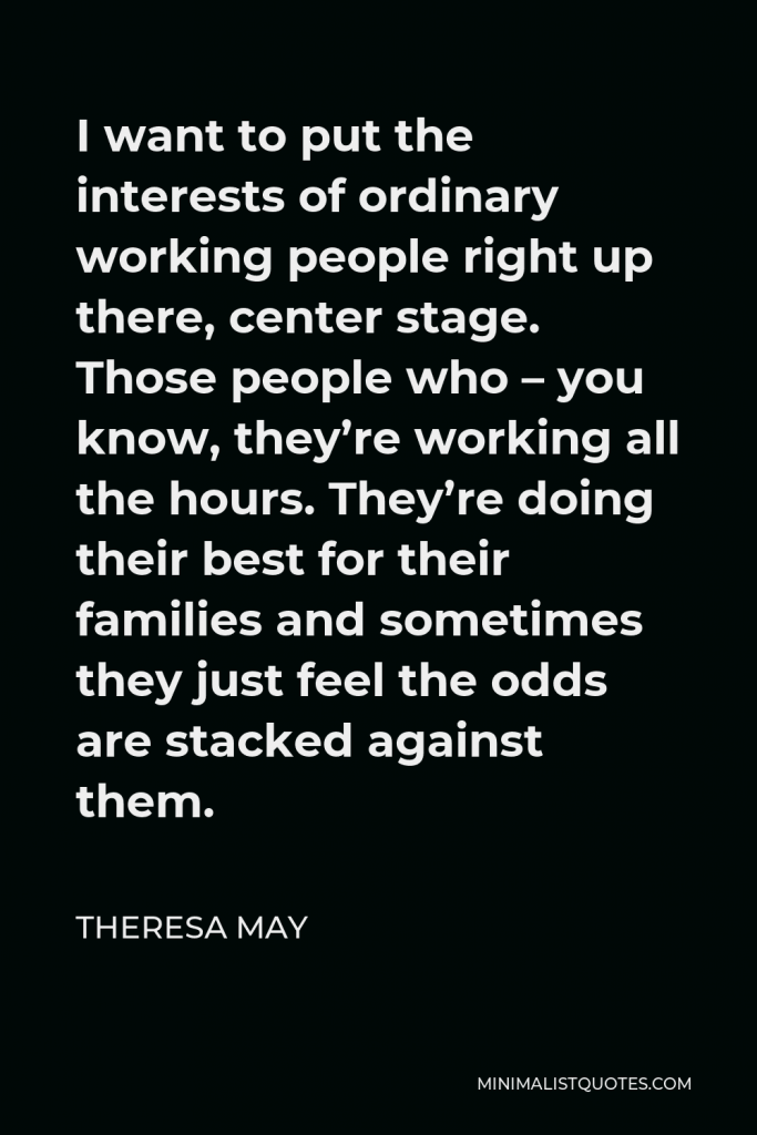 Theresa May Quote - I want to put the interests of ordinary working people right up there, center stage. Those people who – you know, they’re working all the hours. They’re doing their best for their families and sometimes they just feel the odds are stacked against them.