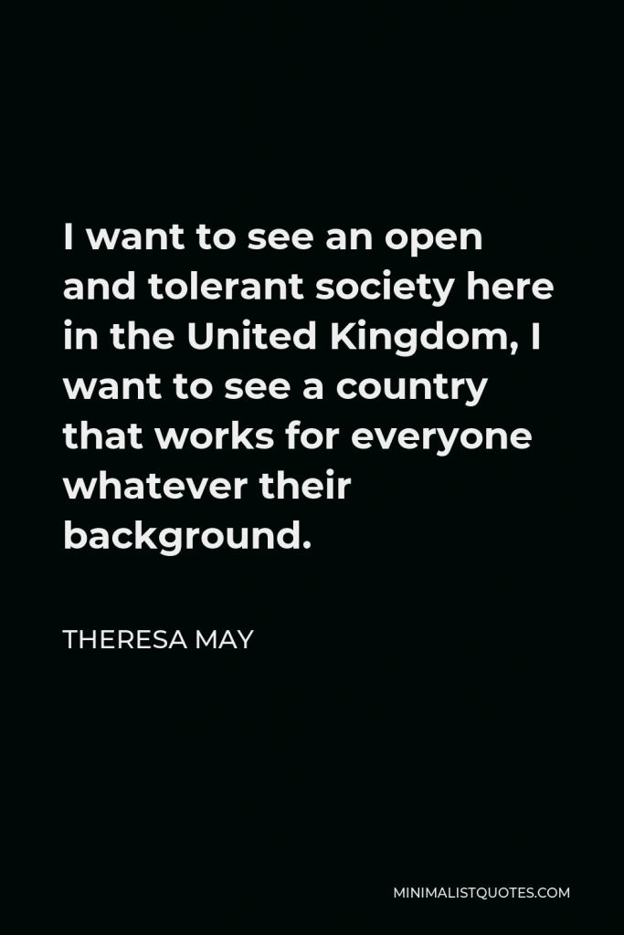 Theresa May Quote - I want to see an open and tolerant society here in the United Kingdom, I want to see a country that works for everyone whatever their background.