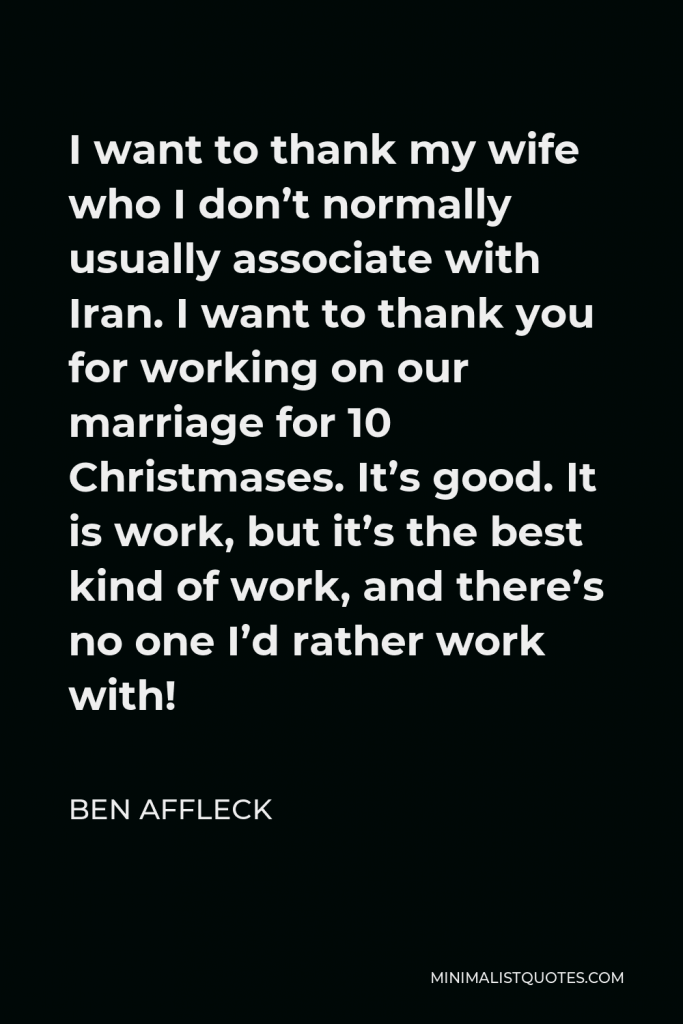 Ben Affleck Quote - I want to thank my wife who I don’t normally usually associate with Iran. I want to thank you for working on our marriage for 10 Christmases. It’s good. It is work, but it’s the best kind of work, and there’s no one I’d rather work with!