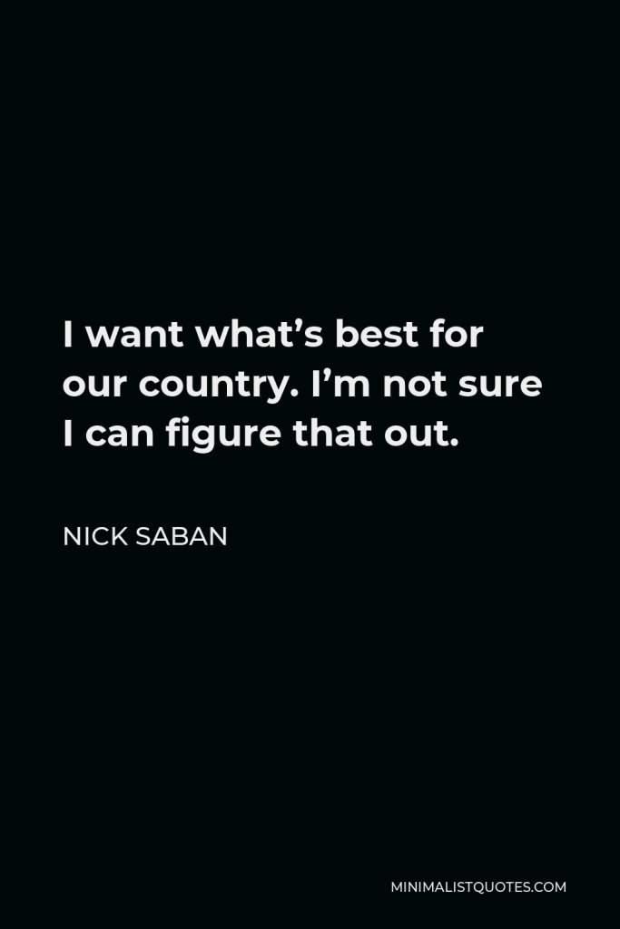 Nick Saban Quote - I want what’s best for our country. I’m not sure I can figure that out.
