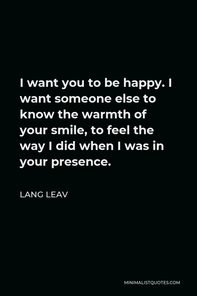 Lang Leav Quote - I want you to be happy. I want someone else to know the warmth of your smile, to feel the way I did when I was in your presence.