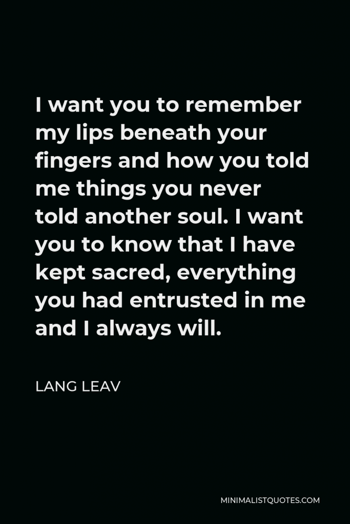 Lang Leav Quote - I want you to remember my lips beneath your fingers and how you told me things you never told another soul. I want you to know that I have kept sacred, everything you had entrusted in me and I always will.