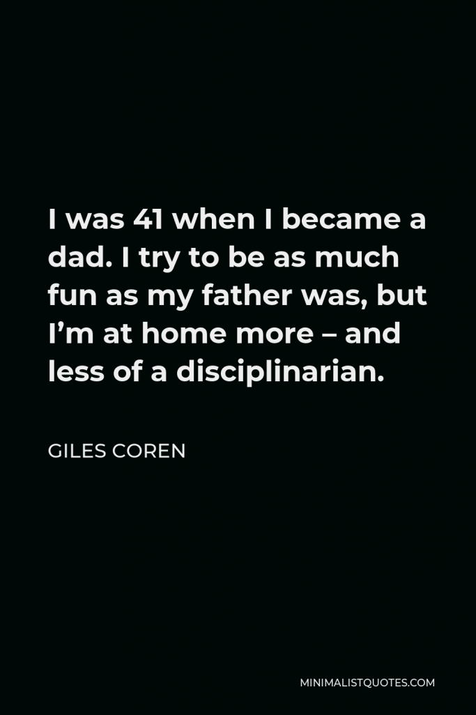 Giles Coren Quote - I was 41 when I became a dad. I try to be as much fun as my father was, but I’m at home more – and less of a disciplinarian.
