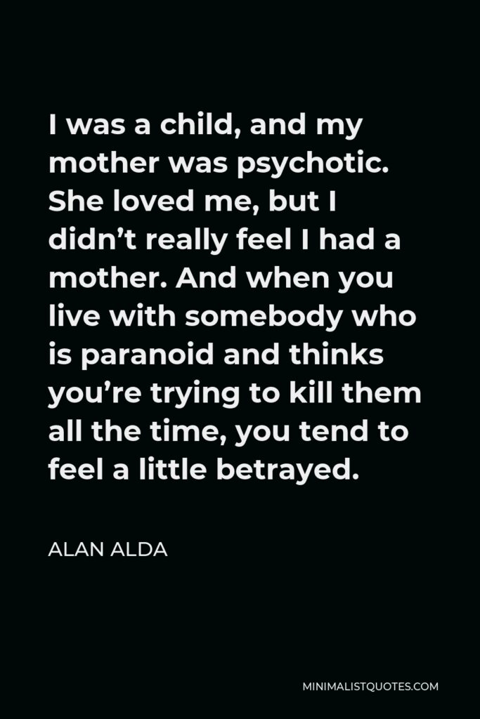 Alan Alda Quote - I was a child, and my mother was psychotic. She loved me, but I didn’t really feel I had a mother. And when you live with somebody who is paranoid and thinks you’re trying to kill them all the time, you tend to feel a little betrayed.