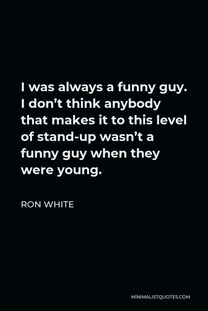 Ron White Quote - I was always a funny guy. I don’t think anybody that makes it to this level of stand-up wasn’t a funny guy when they were young.