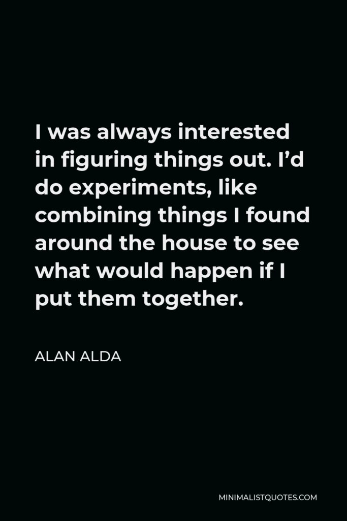 Alan Alda Quote - I was always interested in figuring things out. I’d do experiments, like combining things I found around the house to see what would happen if I put them together.