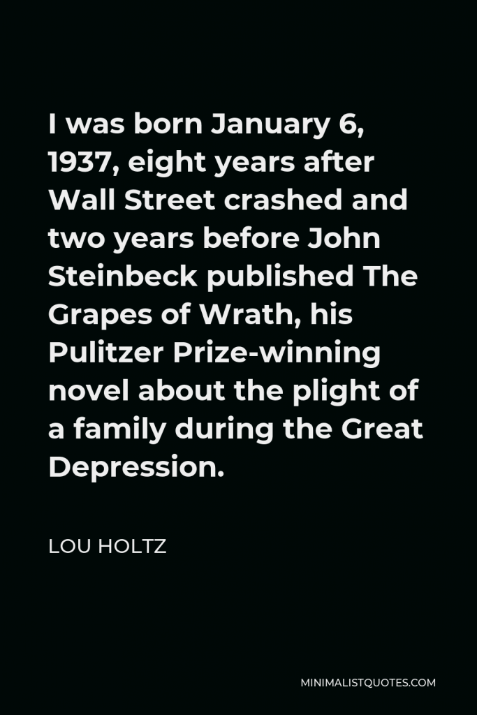 Lou Holtz Quote - I was born January 6, 1937, eight years after Wall Street crashed and two years before John Steinbeck published The Grapes of Wrath, his Pulitzer Prize-winning novel about the plight of a family during the Great Depression.
