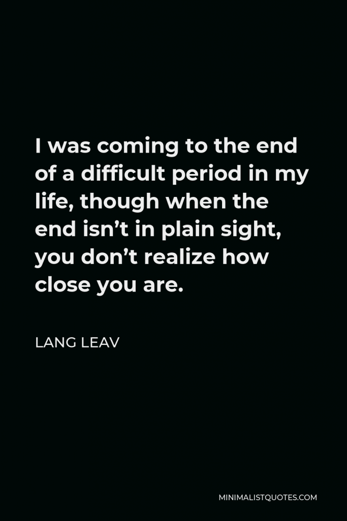 Lang Leav Quote - I was coming to the end of a difficult period in my life, though when the end isn’t in plain sight, you don’t realize how close you are.