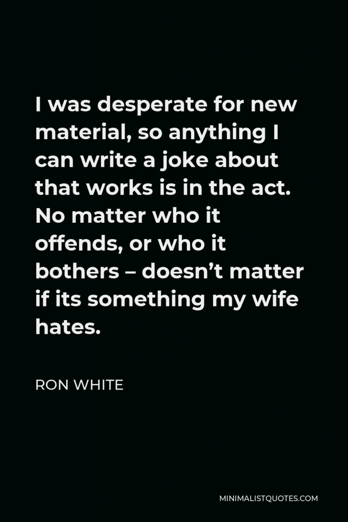 Ron White Quote - I was desperate for new material, so anything I can write a joke about that works is in the act. No matter who it offends, or who it bothers – doesn’t matter if its something my wife hates.