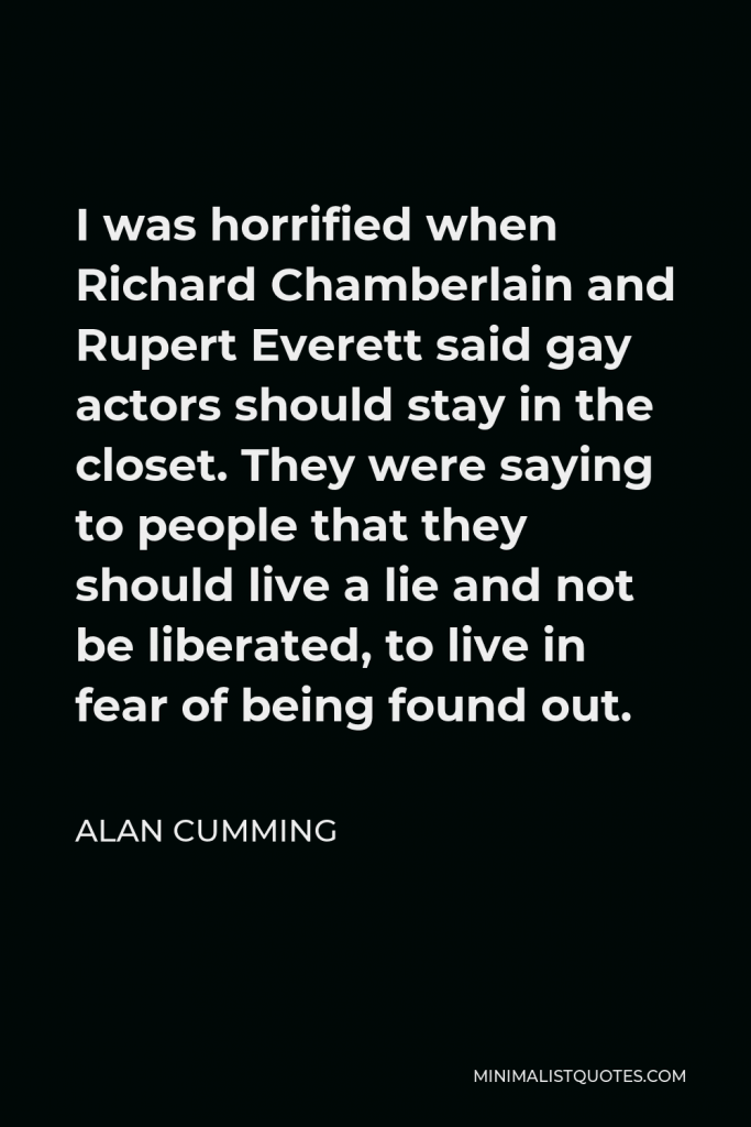 Alan Cumming Quote - I was horrified when Richard Chamberlain and Rupert Everett said gay actors should stay in the closet. They were saying to people that they should live a lie and not be liberated, to live in fear of being found out.