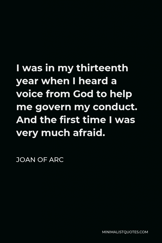 Joan of Arc Quote - I was in my thirteenth year when I heard a voice from God to help me govern my conduct. And the first time I was very much afraid.