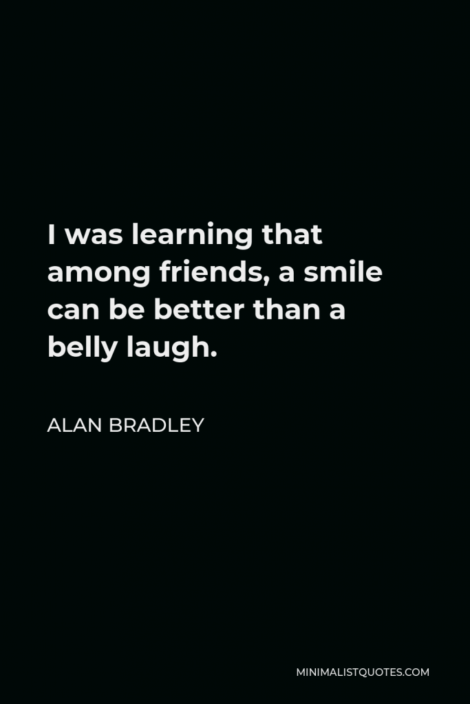 Alan Bradley Quote - I was learning that among friends, a smile can be better than a belly laugh.