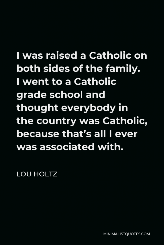 Lou Holtz Quote - I was raised a Catholic on both sides of the family. I went to a Catholic grade school and thought everybody in the country was Catholic, because that’s all I ever was associated with.