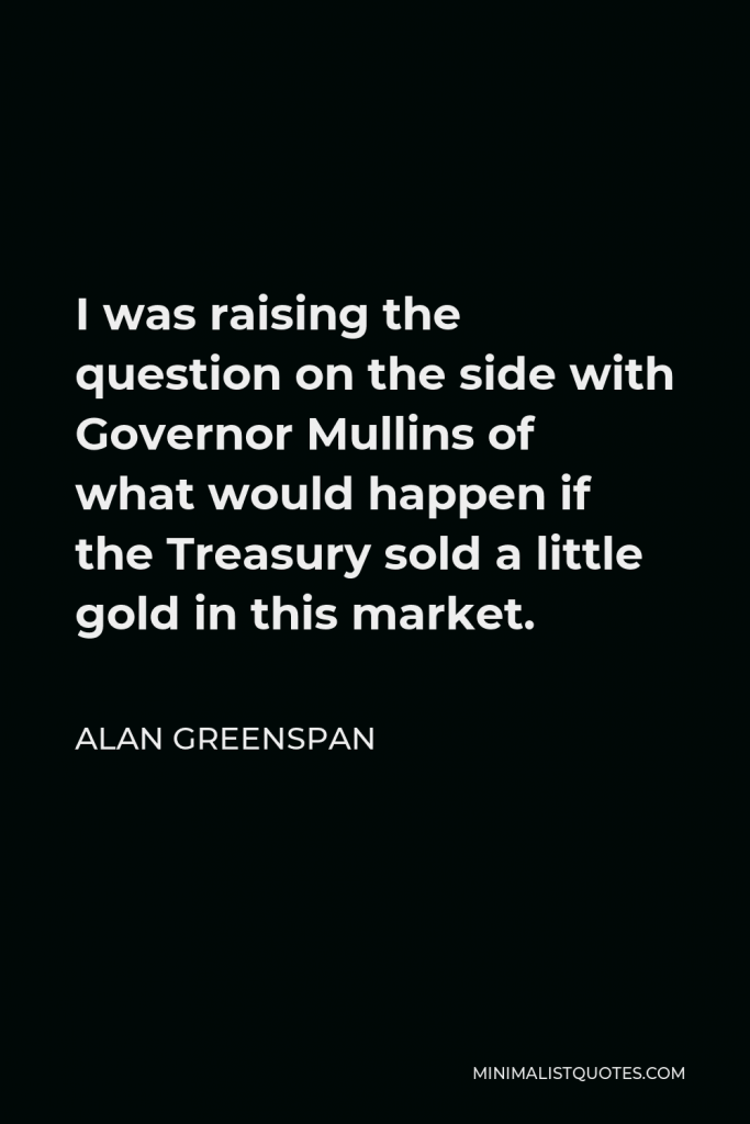Alan Greenspan Quote - I was raising the question on the side with Governor Mullins of what would happen if the Treasury sold a little gold in this market.