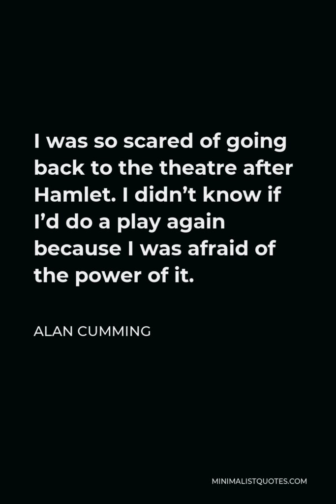 Alan Cumming Quote - I was so scared of going back to the theatre after Hamlet. I didn’t know if I’d do a play again because I was afraid of the power of it.