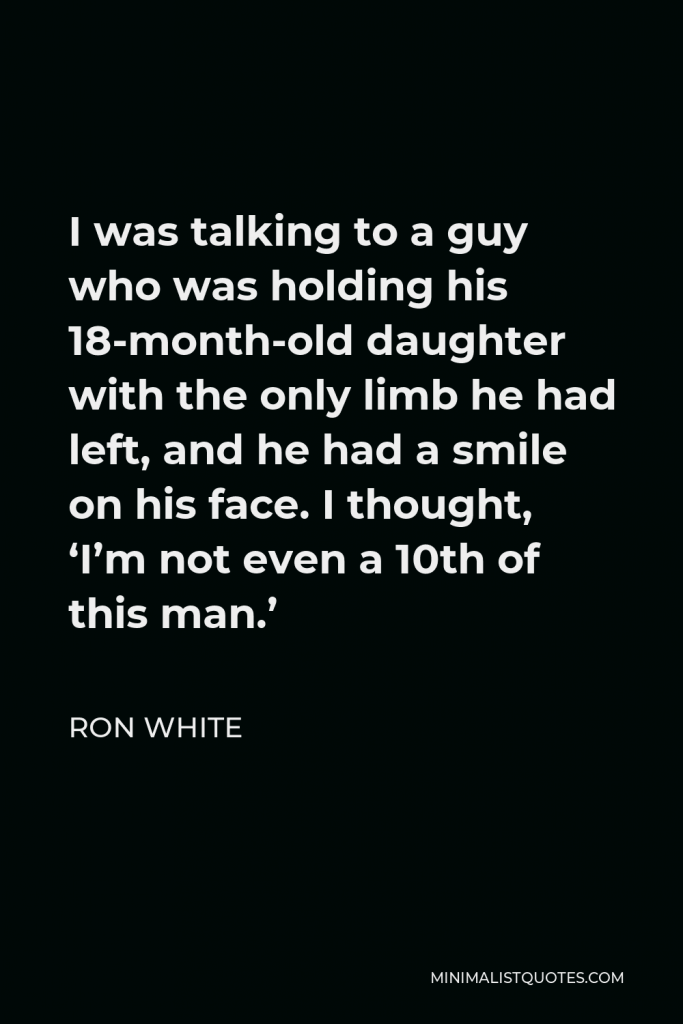 Ron White Quote - I was talking to a guy who was holding his 18-month-old daughter with the only limb he had left, and he had a smile on his face. I thought, ‘I’m not even a 10th of this man.’