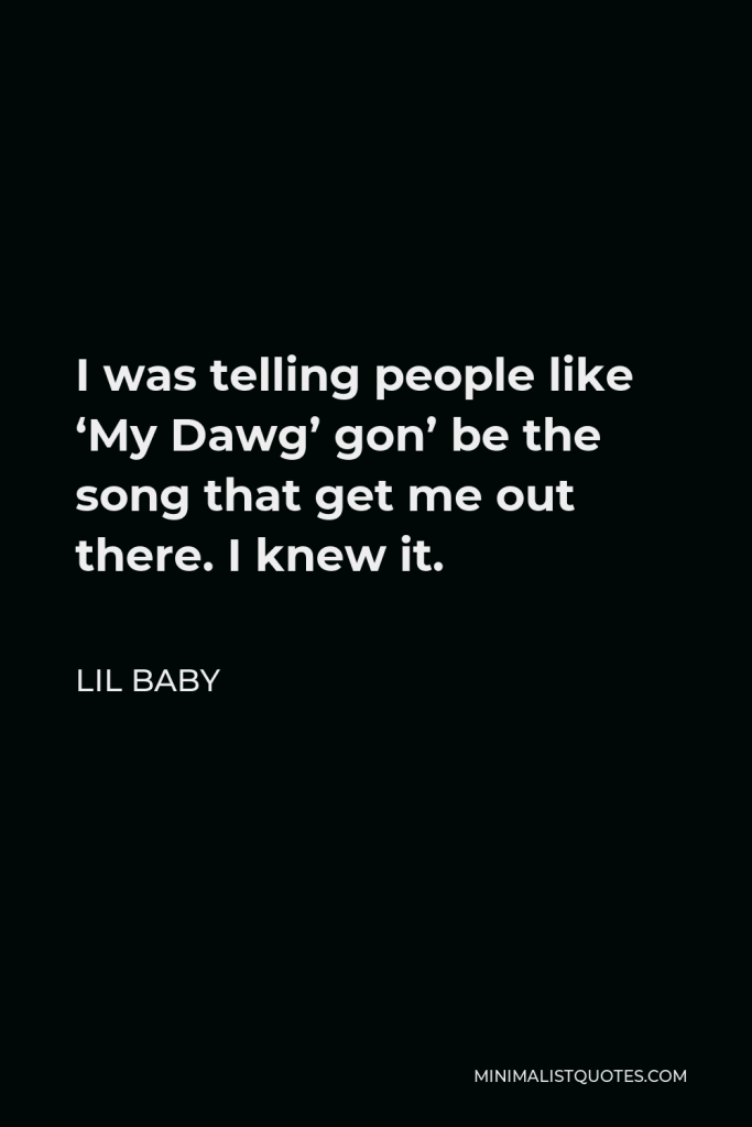 Lil Baby Quote - I was telling people like ‘My Dawg’ gon’ be the song that get me out there. I knew it.