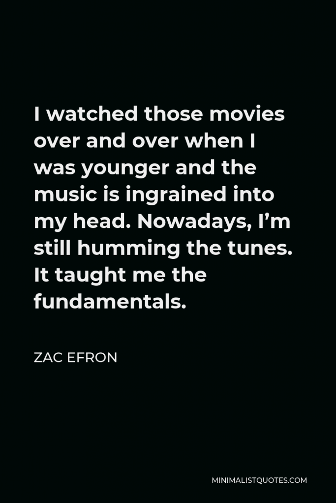 Zac Efron Quote - I watched those movies over and over when I was younger and the music is ingrained into my head. Nowadays, I’m still humming the tunes. It taught me the fundamentals.