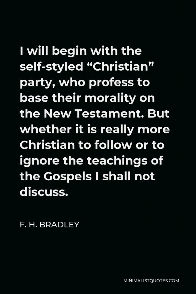 F. H. Bradley Quote - I will begin with the self-styled “Christian” party, who profess to base their morality on the New Testament. But whether it is really more Christian to follow or to ignore the teachings of the Gospels I shall not discuss.