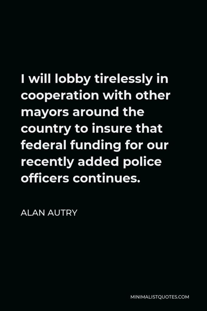Alan Autry Quote - I will lobby tirelessly in cooperation with other mayors around the country to insure that federal funding for our recently added police officers continues.