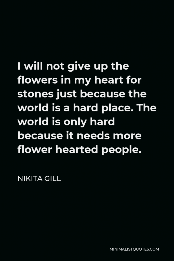 Nikita Gill Quote - I will not give up the flowers in my heart for stones just because the world is a hard place. The world is only hard because it needs more flower hearted people.