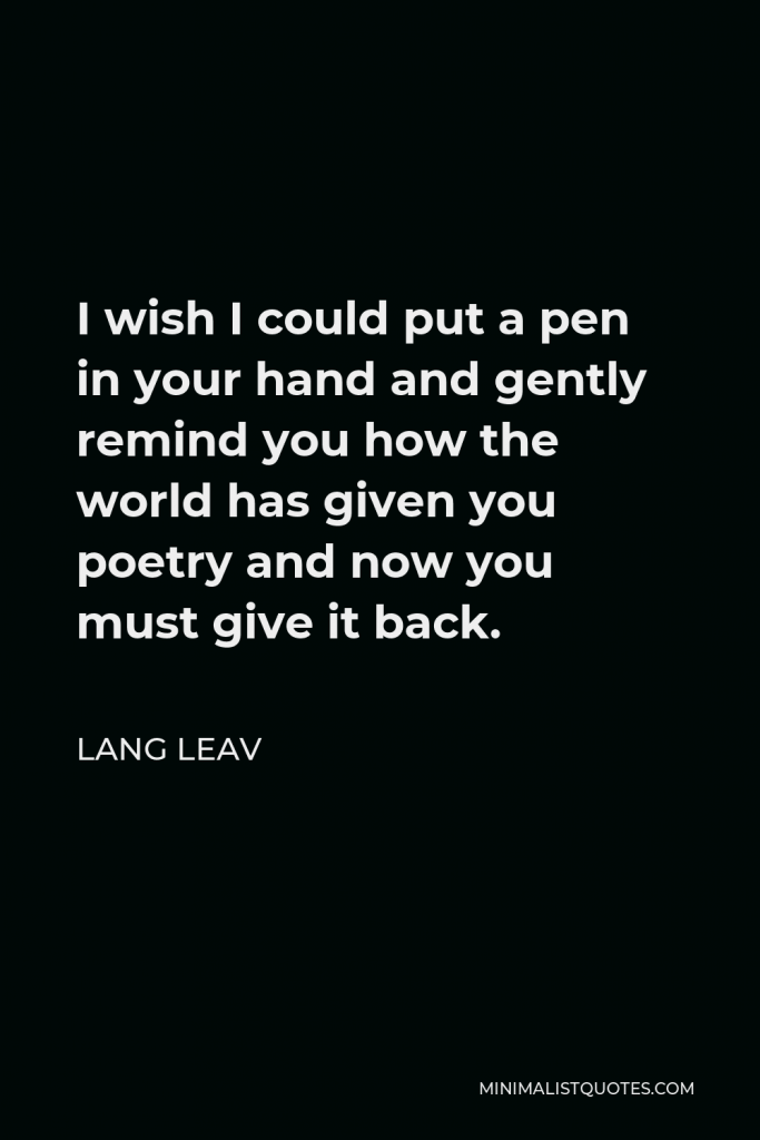 Lang Leav Quote - I wish I could put a pen in your hand and gently remind you how the world has given you poetry and now you must give it back.
