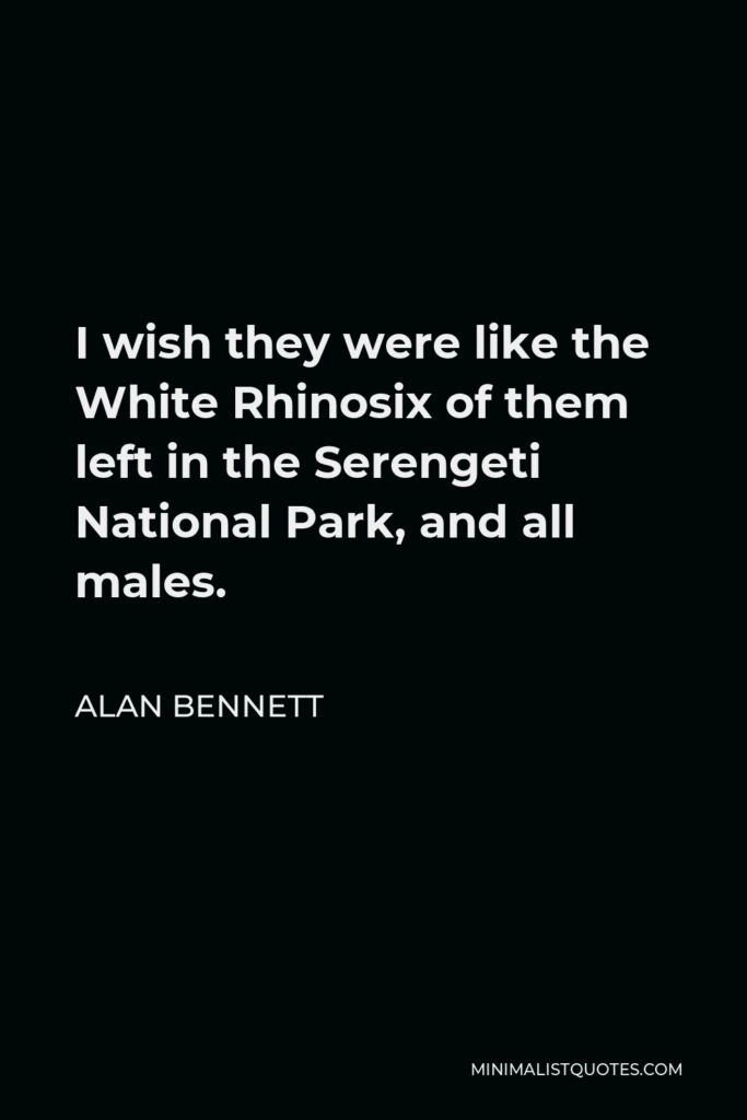 Alan Bennett Quote - I wish they were like the White Rhinosix of them left in the Serengeti National Park, and all males.