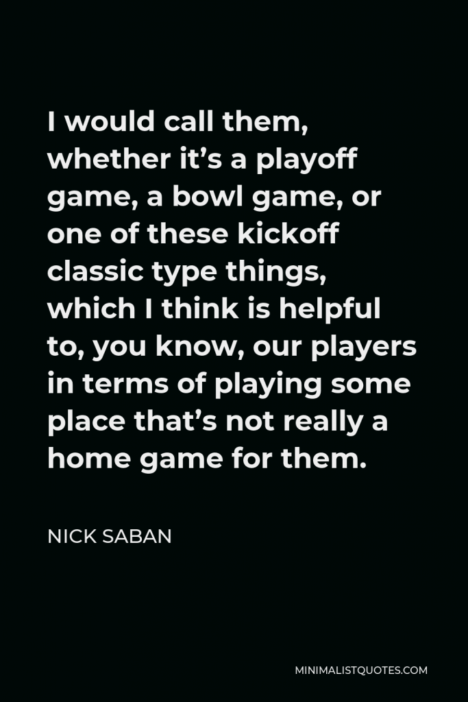 Nick Saban Quote - I would call them, whether it’s a playoff game, a bowl game, or one of these kickoff classic type things, which I think is helpful to, you know, our players in terms of playing some place that’s not really a home game for them.