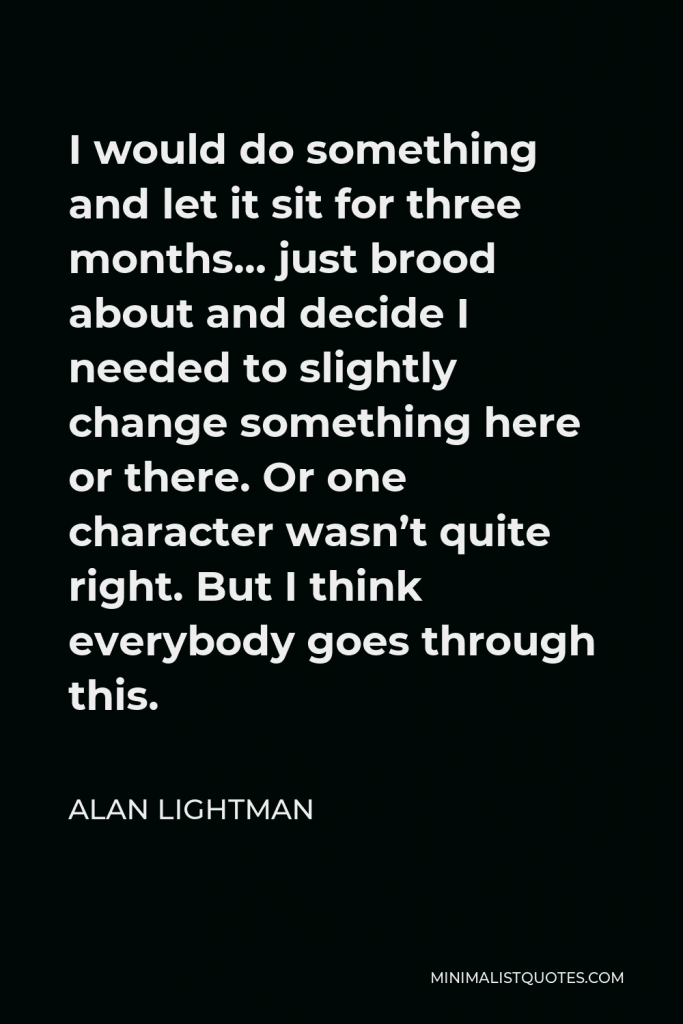 Alan Lightman Quote - I would do something and let it sit for three months… just brood about and decide I needed to slightly change something here or there. Or one character wasn’t quite right. But I think everybody goes through this.