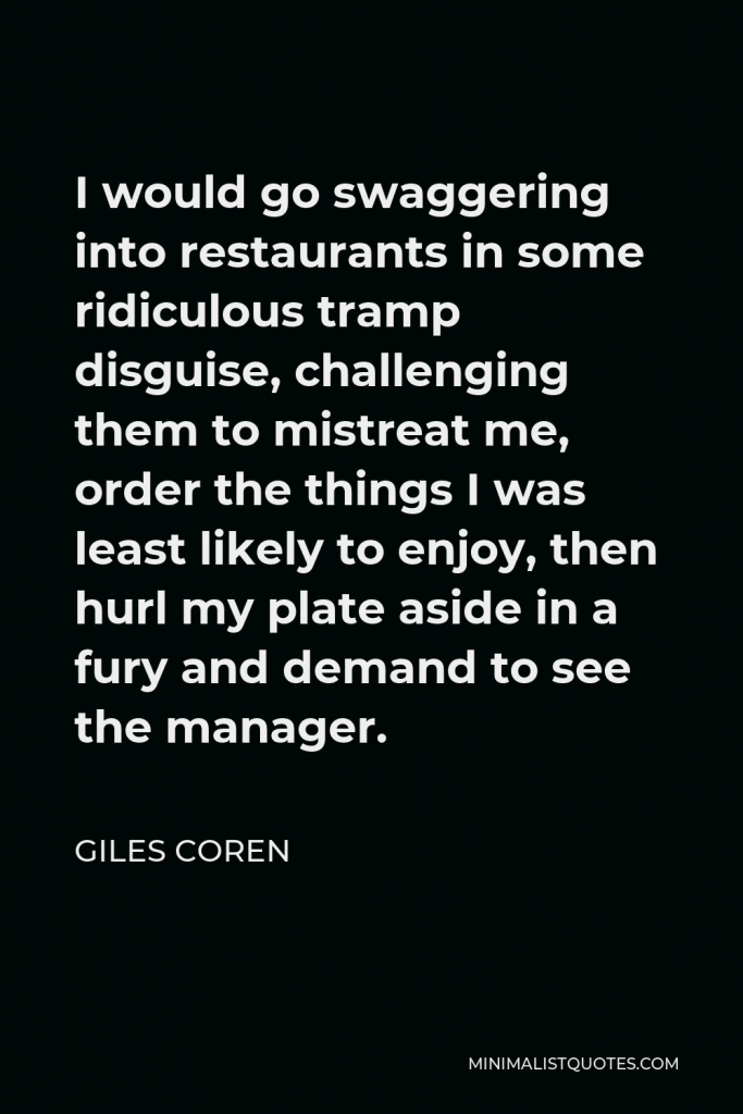 Giles Coren Quote - I would go swaggering into restaurants in some ridiculous tramp disguise, challenging them to mistreat me, order the things I was least likely to enjoy, then hurl my plate aside in a fury and demand to see the manager.