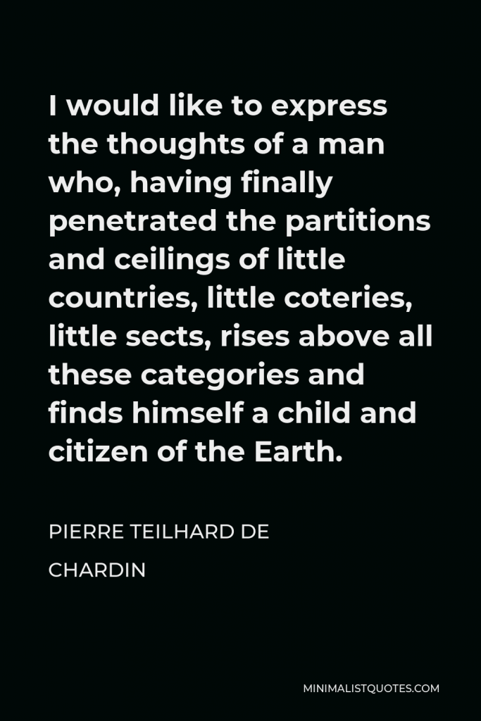 Pierre Teilhard de Chardin Quote - I would like to express the thoughts of a man who, having finally penetrated the partitions and ceilings of little countries, little coteries, little sects, rises above all these categories and finds himself a child and citizen of the Earth.