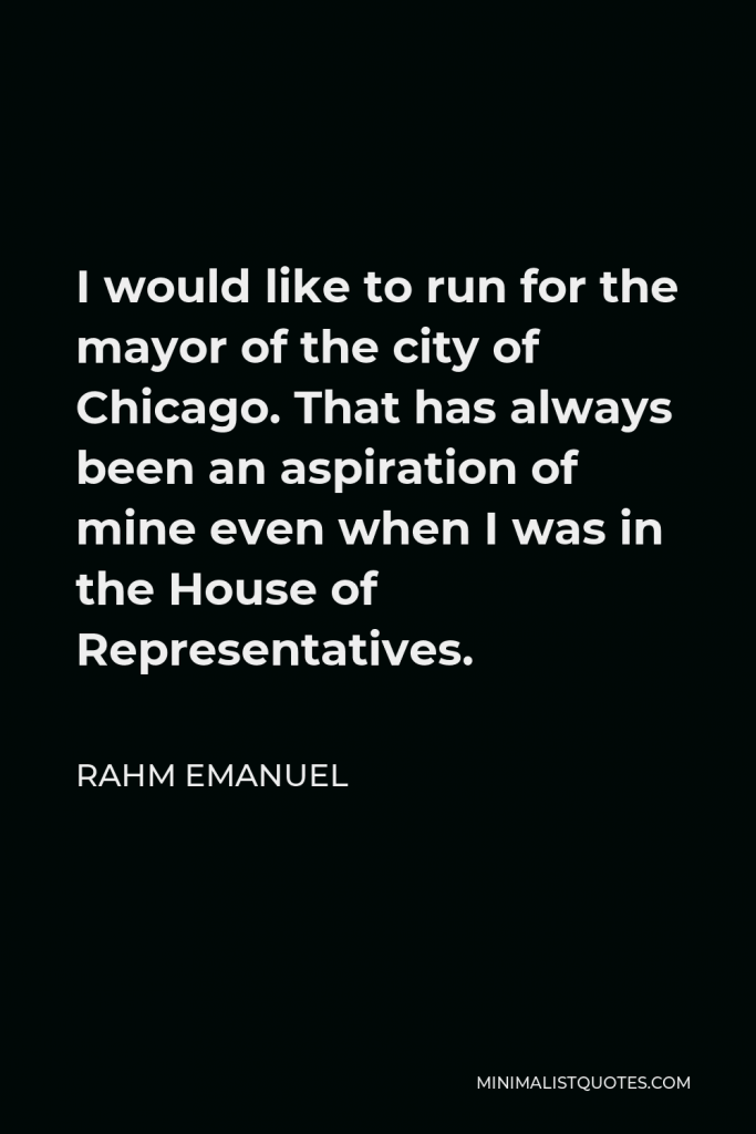 Rahm Emanuel Quote - I would like to run for the mayor of the city of Chicago. That has always been an aspiration of mine even when I was in the House of Representatives.