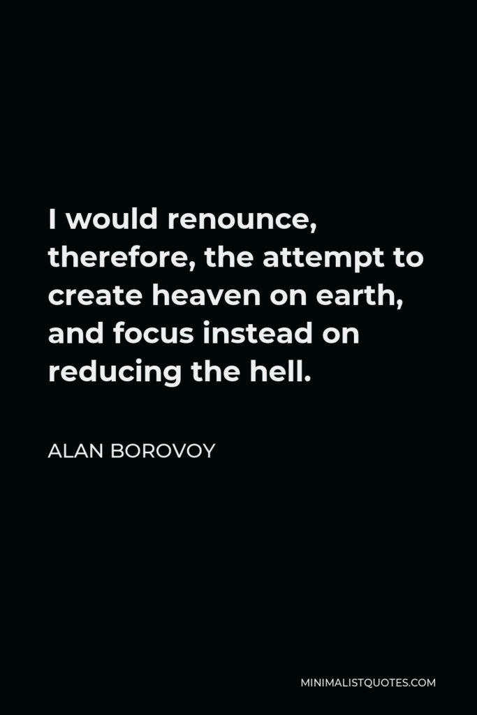 Alan Borovoy Quote - I would renounce, therefore, the attempt to create heaven on earth, and focus instead on reducing the hell.