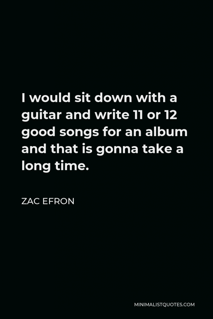 Zac Efron Quote - I would sit down with a guitar and write 11 or 12 good songs for an album and that is gonna take a long time.