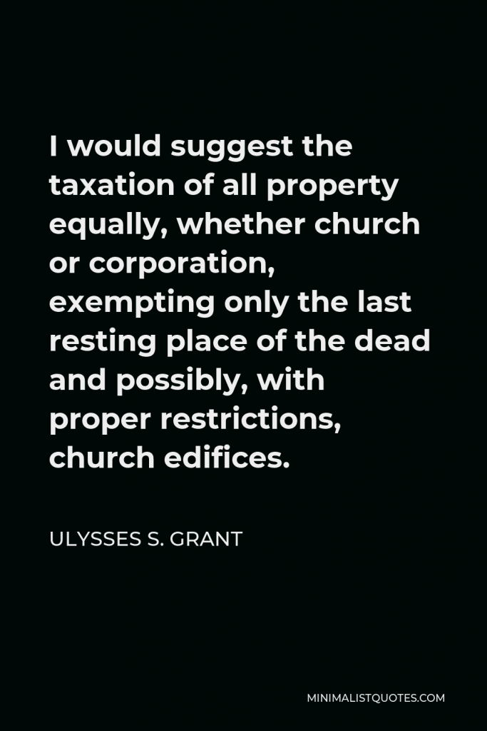 Ulysses S. Grant Quote - I would suggest the taxation of all property equally, whether church or corporation, exempting only the last resting place of the dead and possibly, with proper restrictions, church edifices.