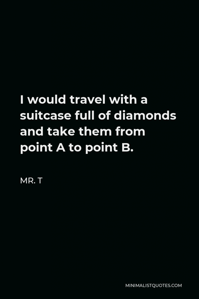 Mr. T Quote - I would travel with a suitcase full of diamonds and take them from point A to point B.
