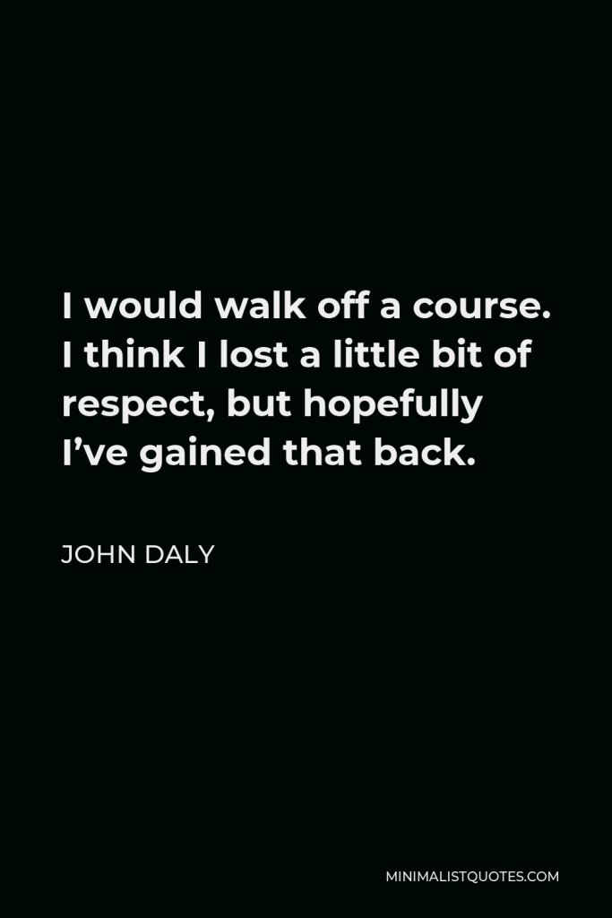 John Daly Quote - I would walk off a course. I think I lost a little bit of respect, but hopefully I’ve gained that back.