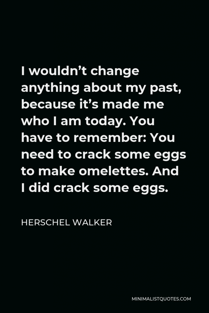 Herschel Walker Quote - I wouldn’t change anything about my past, because it’s made me who I am today. You have to remember: You need to crack some eggs to make omelettes. And I did crack some eggs.