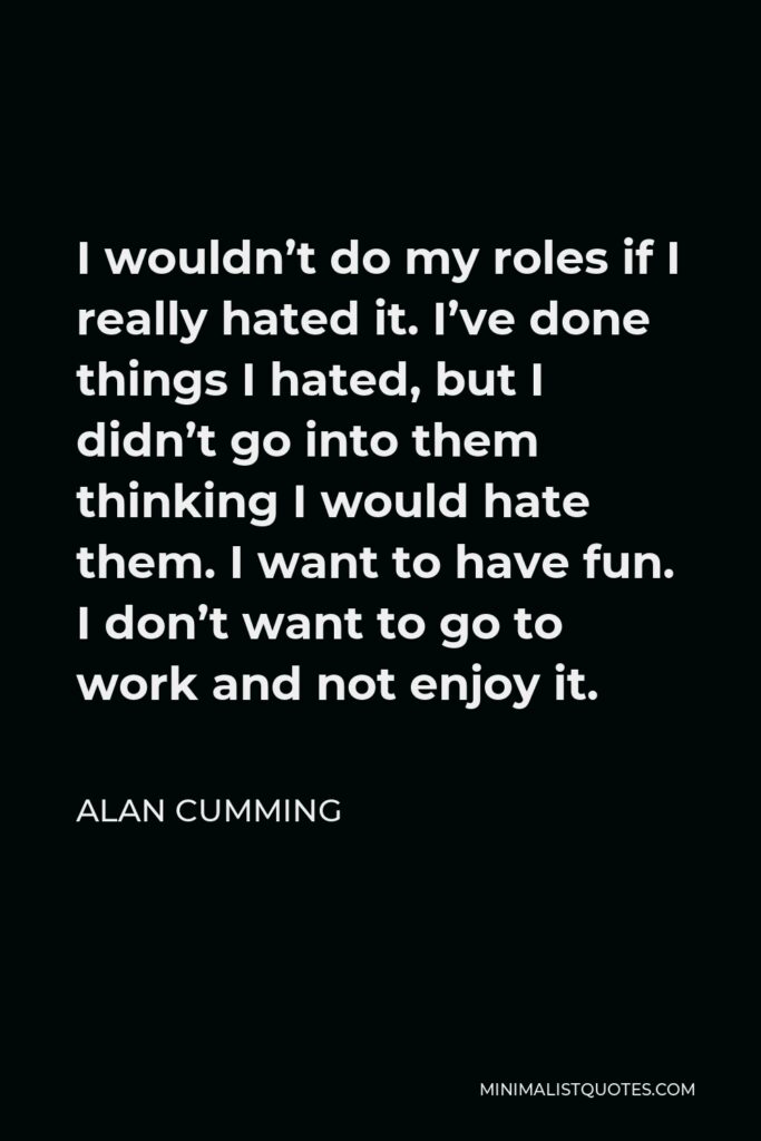 Alan Cumming Quote - I wouldn’t do my roles if I really hated it. I’ve done things I hated, but I didn’t go into them thinking I would hate them. I want to have fun. I don’t want to go to work and not enjoy it.