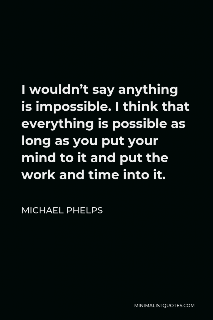 Michael Phelps Quote - I wouldn’t say anything is impossible. I think that everything is possible as long as you put your mind to it and put the work and time into it.