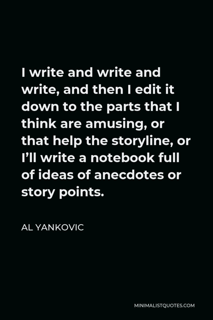 Al Yankovic Quote - I write and write and write, and then I edit it down to the parts that I think are amusing, or that help the storyline, or I’ll write a notebook full of ideas of anecdotes or story points.