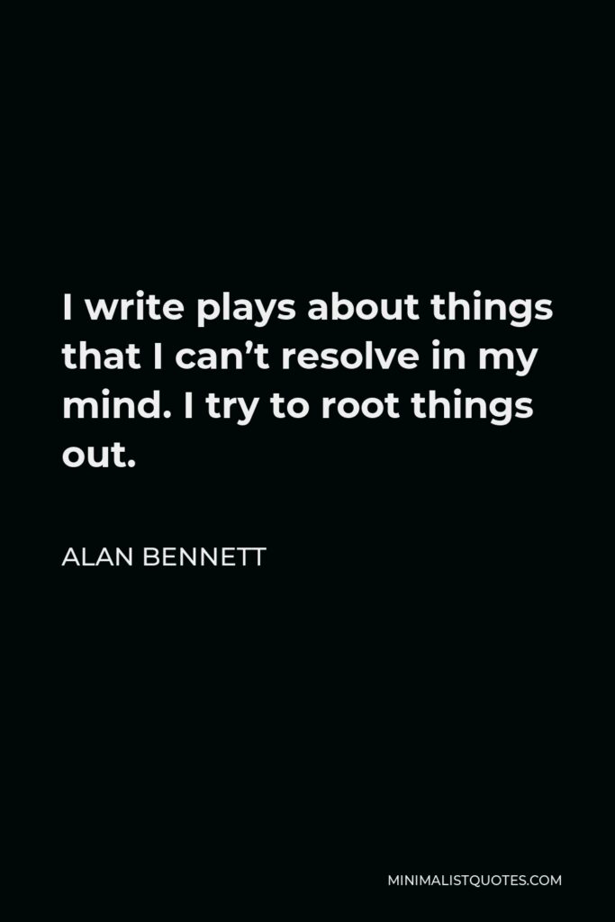 Alan Bennett Quote - I write plays about things that I can’t resolve in my mind. I try to root things out.