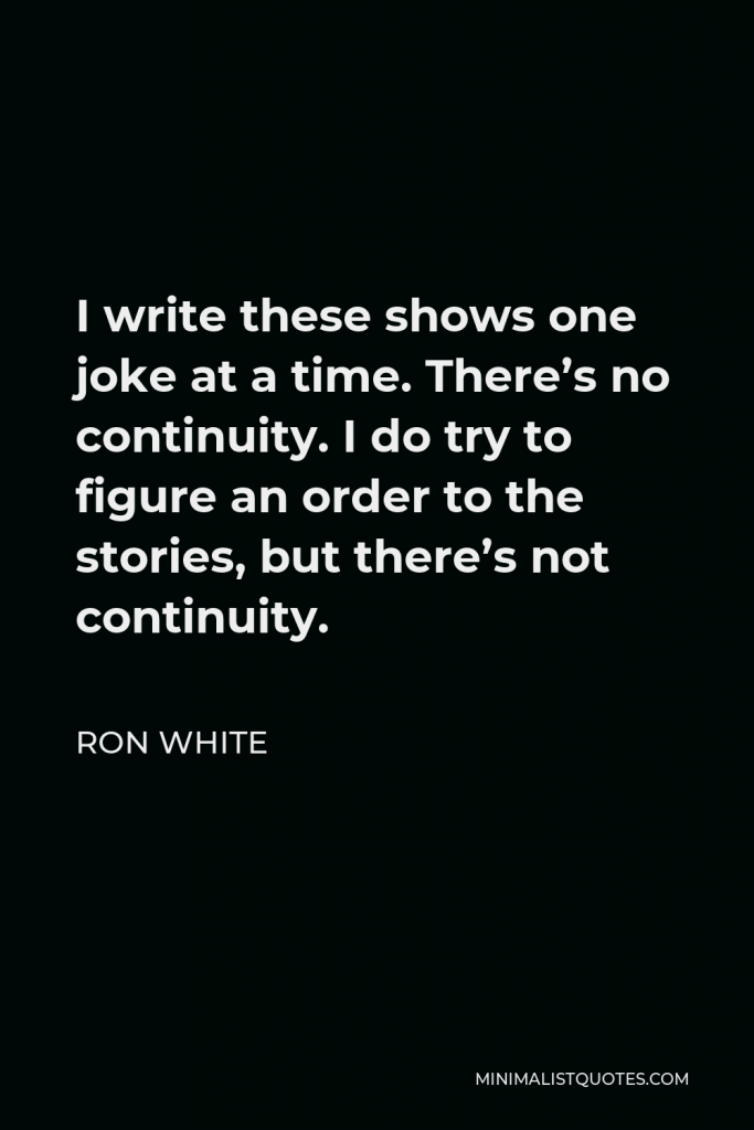 Ron White Quote - I write these shows one joke at a time. There’s no continuity. I do try to figure an order to the stories, but there’s not continuity.