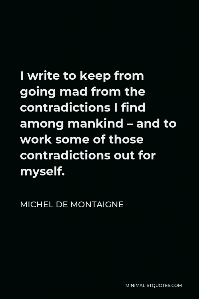 Michel de Montaigne Quote - I write to keep from going mad from the contradictions I find among mankind – and to work some of those contradictions out for myself.
